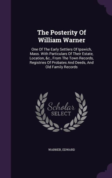 The Posterity Of William Warner: One Of The Early Settlers Of Ipswich, Mass. With Particulars Of Their Estate, Location, &C., From The Town Records, ... Of Probates And Deeds, And Old Family Records
