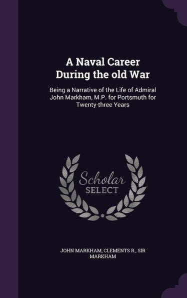 A Naval Career During The Old War: Being A Narrative Of The Life Of Admiral John Markham, M.P. For Portsmuth For Twenty-Three Years