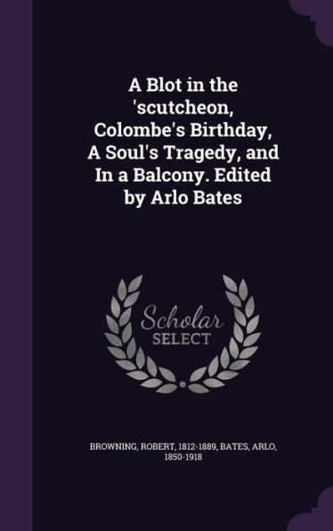 A Blot In The 'scutcheon, Colombe's Birthday, A Soul's Tragedy, And In A Balcony. Edited By Arlo Bates