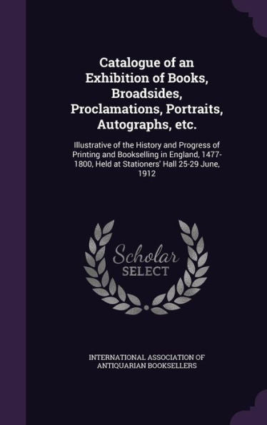 Catalogue Of An Exhibition Of Books, Broadsides, Proclamations, Portraits, Autographs, Etc.: Illustrative Of The History And Progress Of Printing And ... Held At Stationers' Hall 25-29 June, 1912