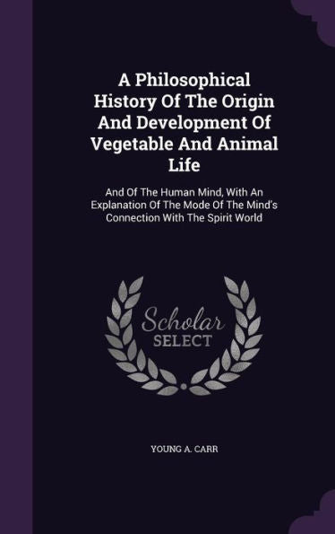 A Philosophical History Of The Origin And Development Of Vegetable And Animal Life: And Of The Human Mind, With An Explanation Of The Mode Of The Mind's Connection With The Spirit World