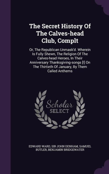 The Secret History Of The Calves-Head Club, Complt: Or, The Republican Unmask'D. Wherein Is Fully Shewn, The Religion Of The Calves-Head Heroes, In ... Thirtieth Of January, By Them Called Anthems
