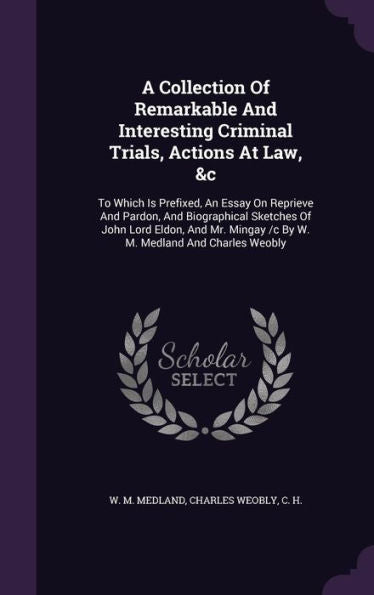 A Collection Of Remarkable And Interesting Criminal Trials, Actions At Law, &C: To Which Is Prefixed, An Essay On Reprieve And Pardon, And ... Mingay /C By W. M. Medland And Charles Weobly