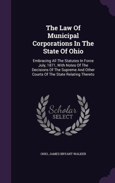 The Law Of Municipal Corporations In The State Of Ohio: Embracing All The Statutes In Force July, 1871, With Notes Of The Decisions Of The Supreme And Other Courts Of The State Relating Thereto
