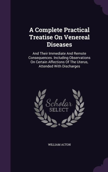 A Complete Practical Treatise On Venereal Diseases: And Their Immediate And Remote Consequences. Including Observations On Certain Affections Of The Uterus, Attended With Discharges