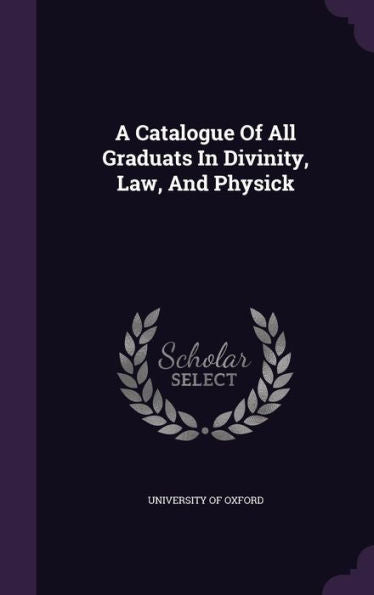 A Catalogue Of All Graduats In Divinity, Law, And Physick