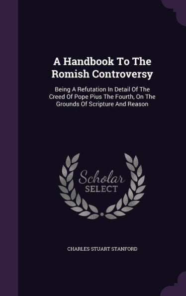 A Handbook To The Romish Controversy: Being A Refutation In Detail Of The Creed Of Pope Pius The Fourth, On The Grounds Of Scripture And Reason