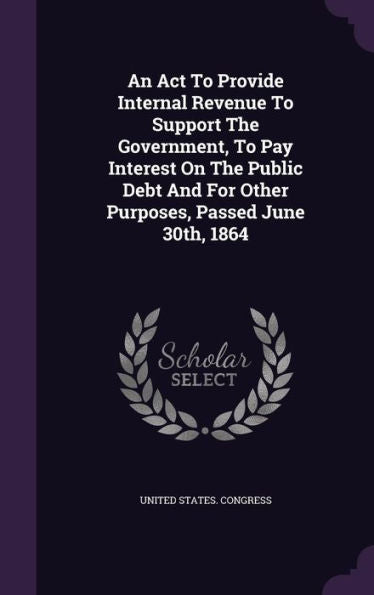 An Act To Provide Internal Revenue To Support The Government, To Pay Interest On The Public Debt And For Other Purposes, Passed June 30Th, 1864