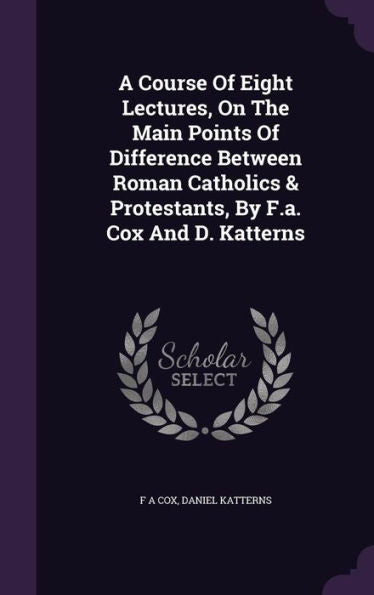 A Course Of Eight Lectures, On The Main Points Of Difference Between Roman Catholics & Protestants, By F.A. Cox And D. Katterns