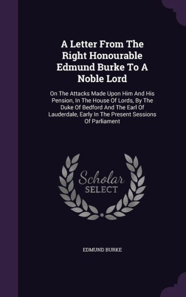 A Letter From The Right Honourable Edmund Burke To A Noble Lord: On The Attacks Made Upon Him And His Pension, In The House Of Lords, By The Duke Of ... Early In The Present Sessions Of Parliament