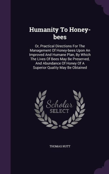 Humanity To Honey-Bees: Or, Practical Directions For The Management Of Honey-Bees Upon An Improved And Humane Plan, By Which The Lives Of Bees May Be ... Honey Of A Superior Quality May Be Obtained