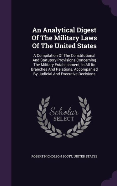 An Analytical Digest Of The Military Laws Of The United States: A Compilation Of The Constitutional And Statutory Provisions Concerning The Military ... By Judicial And Executive Decisions
