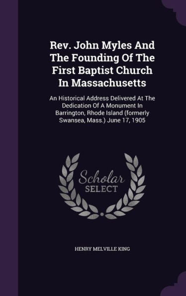 Rev. John Myles And The Founding Of The First Baptist Church In Massachusetts: An Historical Address Delivered At The Dedication Of A Monument In ... (Formerly Swansea, Mass.) June 17, 1905