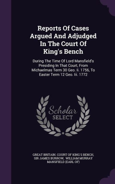 Reports Of Cases Argued And Adjudged In The Court Of King's Bench: During The Time Of Lord Mansfield's Presiding In That Court, From Michaelmas Term 30 Geo. Ii. 1756, To Easter Term 12 Geo. Iii. 1772