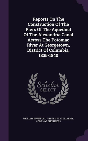 Reports On The Construction Of The Piers Of The Aqueduct Of The Alexandria Canal Across The Potomac River At Georgetown, District Of Columbia, 1835-1840