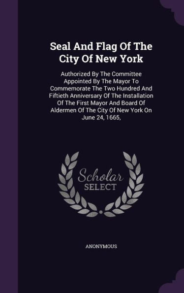 Seal And Flag Of The City Of New York: Authorized By The Committee Appointed By The Mayor To Commemorate The Two Hundred And Fiftieth Anniversary Of ... Of The City Of New York On June 24, 1665,