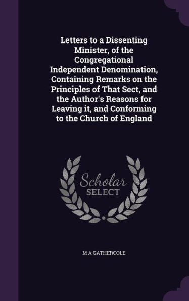 Letters To A Dissenting Minister, Of The Congregational Independent Denomination, Containing Remarks On The Principles Of That Sect, And The Author's ... It, And Conforming To The Church Of England