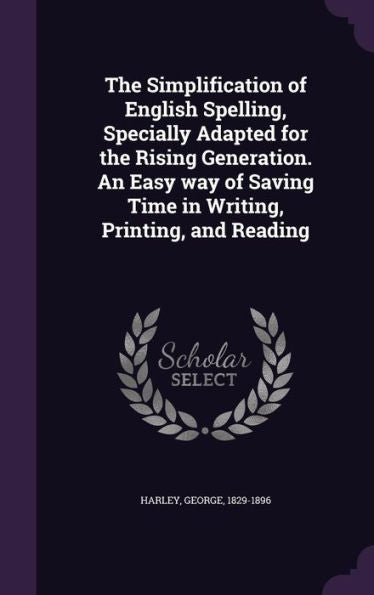 The Simplification Of English Spelling, Specially Adapted For The Rising Generation. An Easy Way Of Saving Time In Writing, Printing, And Reading