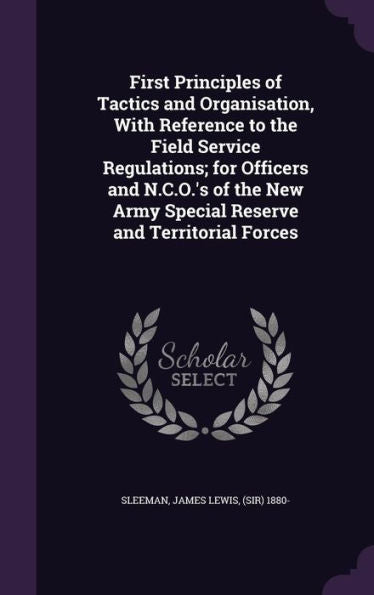First Principles Of Tactics And Organisation, With Reference To The Field Service Regulations; For Officers And N.C.O.'s Of The New Army Special Reserve And Territorial Forces