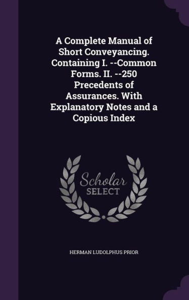 A Complete Manual Of Short Conveyancing. Containing I. --Common Forms. Ii. --250 Precedents Of Assurances. With Explanatory Notes And A Copious Index