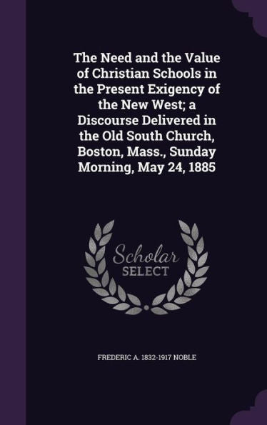 The Need And The Value Of Christian Schools In The Present Exigency Of The New West; A Discourse Delivered In The Old South Church, Boston, Mass., Sunday Morning, May 24, 1885