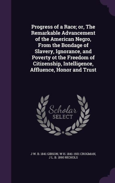 Progress Of A Race; Or, The Remarkable Advancement Of The American Negro, From The Bondage Of Slavery, Ignorance, And Poverty Ot The Freedom Of Citizenship, Intelligence, Affluence, Honor And Trust