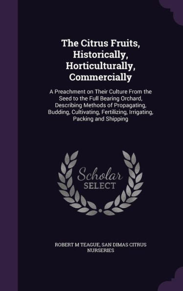 The Citrus Fruits, Historically, Horticulturally, Commercially: A Preachment On Their Culture From The Seed To The Full Bearing Orchard, Describing ... Fertilizing, Irrigating, Packing And Shipping
