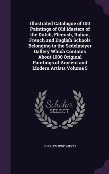 Illustrated Catalogue Of 100 Paintings Of Old Masters Of The Dutch, Flemish, Italian, French And English Schools Belonging To The Sedelmeyer Gallery ... Of Ancient And Modern Artists Volume 5