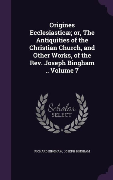 Origines Ecclesiastic? Or, The Antiquities Of The Christian Church, And Other Works, Of The Rev. Joseph Bingham .. Volume 7