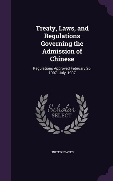 Treaty, Laws, And Regulations Governing The Admission Of Chinese: Regulations Approved February 26, 1907. July, 1907