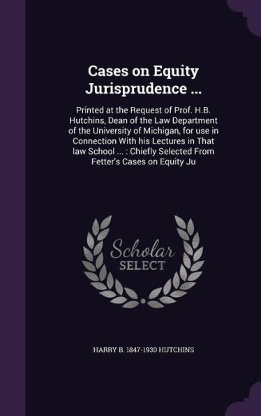 Cases On Equity Jurisprudence ...: Printed At The Request Of Prof. H.B. Hutchins, Dean Of The Law Department Of The University Of Michigan, For Use In ... Selected From Fetter's Cases On Equity Ju