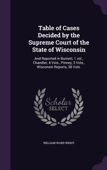 Table Of Cases Decided By The Supreme Court Of The State Of Wisconsin: And Reported In Burnett, 1 Vol., Chandler, 4 Vols., Pinney, 3 Vols., Wisconsin Reports, 38 Vols.