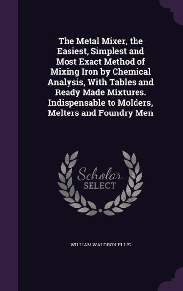 The Metal Mixer, The Easiest, Simplest And Most Exact Method Of Mixing Iron By Chemical Analysis, With Tables And Ready Made Mixtures. Indispensable To Molders, Melters And Foundry Men