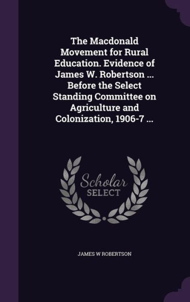 The Macdonald Movement For Rural Education. Evidence Of James W. Robertson ... Before The Select Standing Committee On Agriculture And Colonization, 1906-7 ...