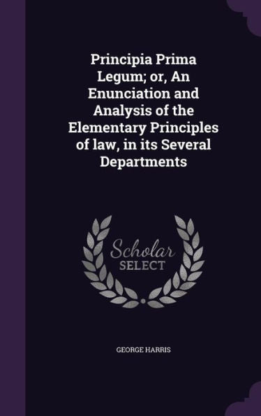 Principia Prima Legum; Or, An Enunciation And Analysis Of The Elementary Principles Of Law, In Its Several Departments