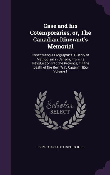 Case And His Cotemporaries, Or, The Canadian Itinerant's Memorial: Constituting A Biographical History Of Methodism In Canada, From Its Introduction ... Death Of The Rev. Wm. Case In 1855 Volume 1