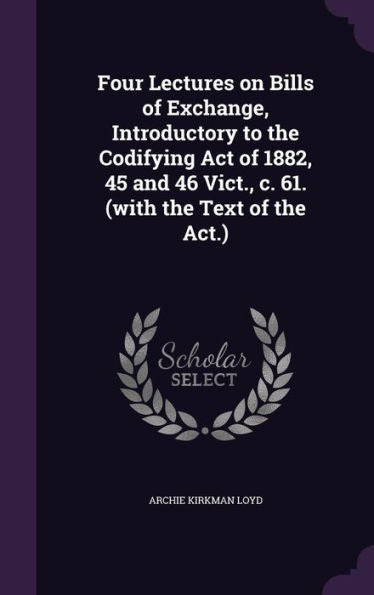 Four Lectures On Bills Of Exchange, Introductory To The Codifying Act Of 1882, 45 And 46 Vict., C. 61. (With The Text Of The Act.)