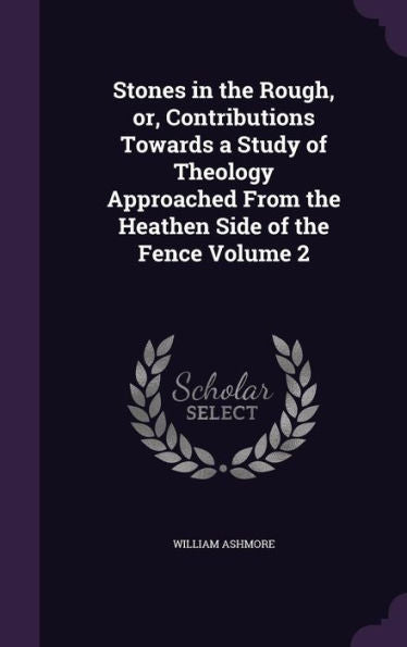 Stones In The Rough, Or, Contributions Towards A Study Of Theology Approached From The Heathen Side Of The Fence Volume 2