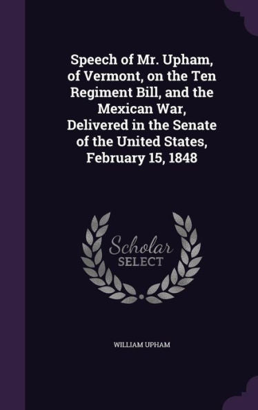 Speech Of Mr. Upham, Of Vermont, On The Ten Regiment Bill, And The Mexican War, Delivered In The Senate Of The United States, February 15, 1848