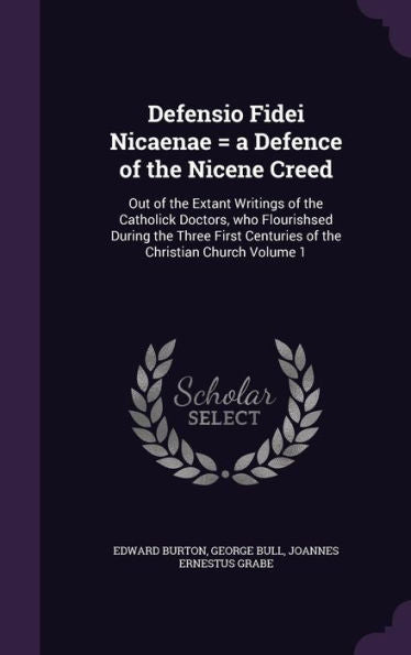 Defensio Fidei Nicaenae = A Defence Of The Nicene Creed: Out Of The Extant Writings Of The Catholick Doctors, Who Flourishsed During The Three First Centuries Of The Christian Church Volume 1