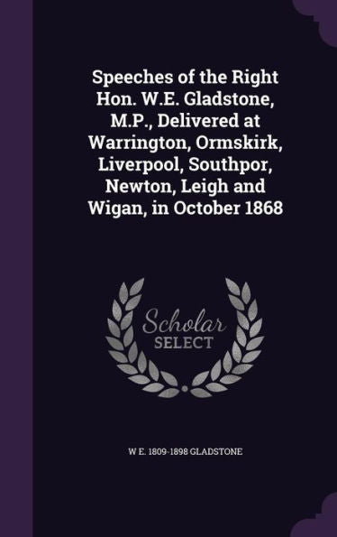 Speeches Of The Right Hon. W.E. Gladstone, M.P., Delivered At Warrington, Ormskirk, Liverpool, Southpor, Newton, Leigh And Wigan, In October 1868
