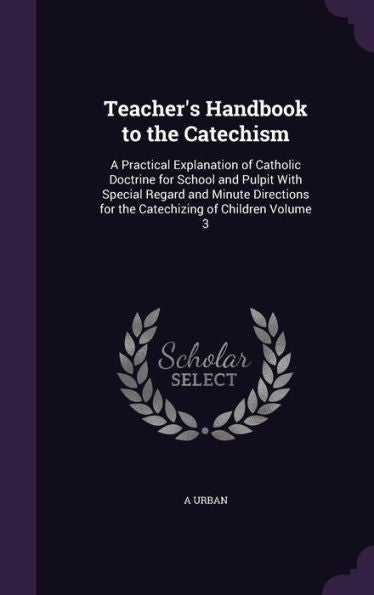 Teacher's Handbook To The Catechism: A Practical Explanation Of Catholic Doctrine For School And Pulpit With Special Regard And Minute Directions For The Catechizing Of Children Volume 3