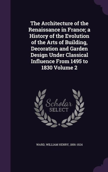 The Architecture Of The Renaissance In France; A History Of The Evolution Of The Arts Of Building, Decoration And Garden Design Under Classical Influence From 1495 To 1830 Volume 2