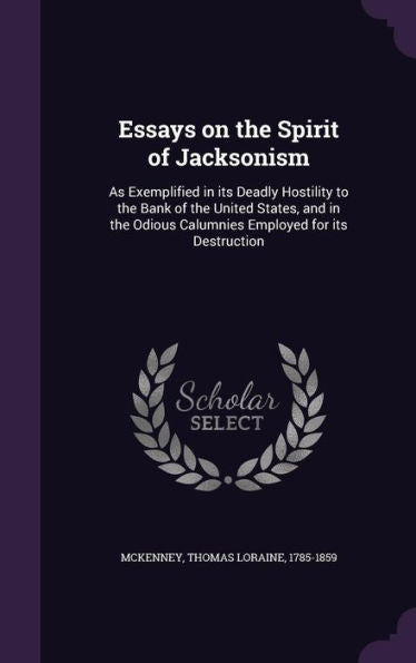 Essays On The Spirit Of Jacksonism: As Exemplified In Its Deadly Hostility To The Bank Of The United States, And In The Odious Calumnies Employed For Its Destruction