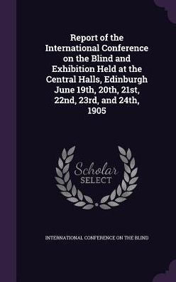 Report Of The International Conference On The Blind And Exhibition Held At The Central Halls, Edinburgh June 19Th, 20Th, 21St, 22Nd, 23Rd, And 24Th, 1905