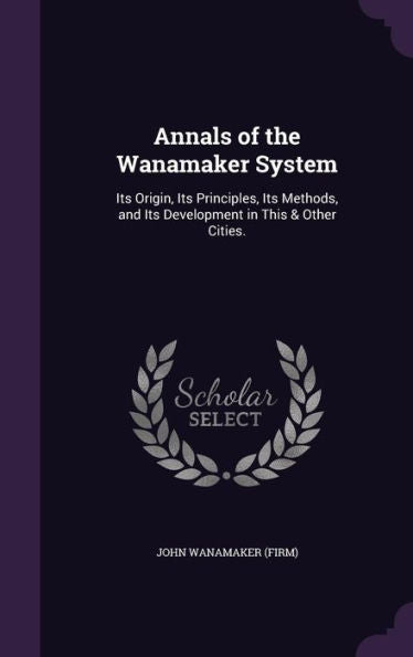 Annals Of The Wanamaker System: Its Origin, Its Principles, Its Methods, And Its Development In This & Other Cities.