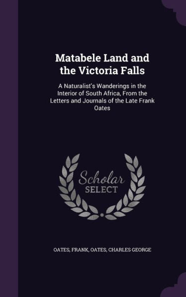 Matabele Land And The Victoria Falls: A Naturalist's Wanderings In The Interior Of South Africa, From The Letters And Journals Of The Late Frank Oates
