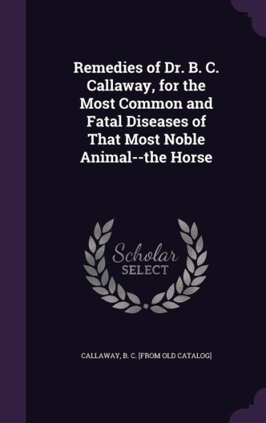 Remedies Of Dr. B. C. Callaway, For The Most Common And Fatal Diseases Of That Most Noble Animal--The Horse