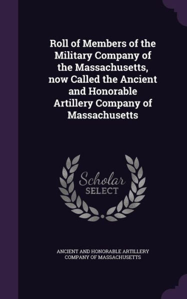 Roll Of Members Of The Military Company Of The Massachusetts, Now Called The Ancient And Honorable Artillery Company Of Massachusetts