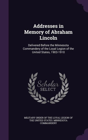 Addresses In Memory Of Abraham Lincoln: Delivered Before The Minnesota Commandery Of The Loyal Legion Of The United States, 1903-1910
